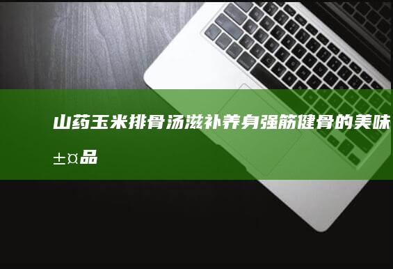 山药玉米排骨汤：滋补养身、强筋健骨的美味汤品